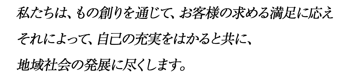 私たちは、もの創りを通じて、お客様の求める満足に応えそれによって、自己の充実をはかると共に、地域社会の発展に尽くします。